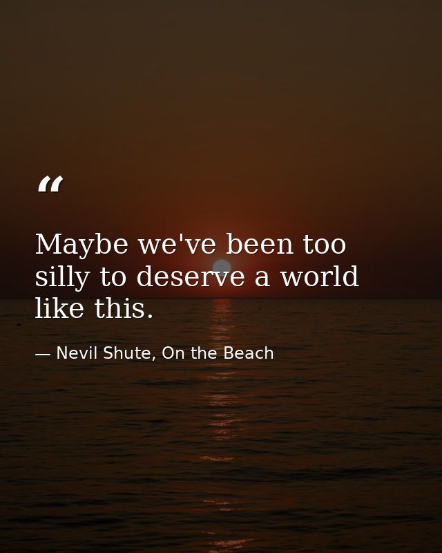 Maybe we've been too silly to deserve a world like this. — Nevil Shute, On the Beach