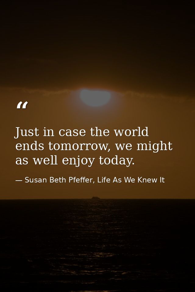 Just in case the world ends tomorrow, we might as well enjoy today. — Susan Beth Pfeffer, Life As We Knew It