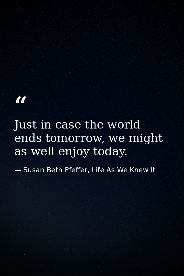 Just in case the world ends tomorrow, we might as well enjoy today. — Susan Beth Pfeffer, Life As We Knew It