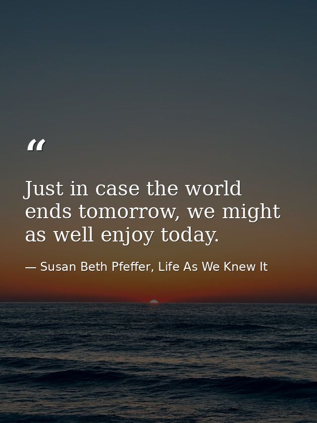 Just in case the world ends tomorrow, we might as well enjoy today. — Susan Beth Pfeffer, Life As We Knew It
