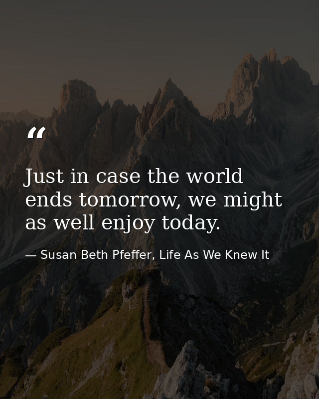 Just in case the world ends tomorrow, we might as well enjoy today. — Susan Beth Pfeffer, Life As We Knew It