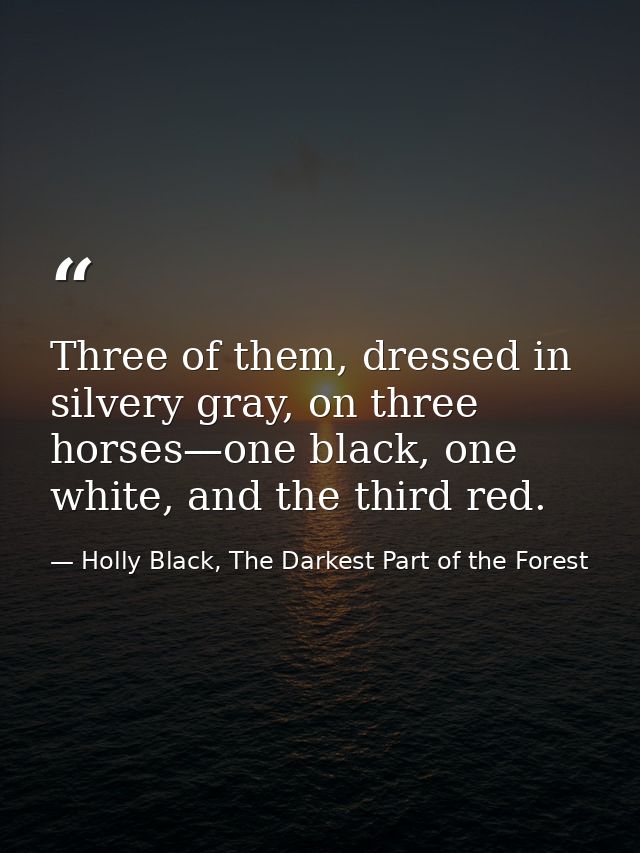Three of them, dressed in silvery gray, on three horses—one black, one white, and the third red. — Holly Black, The Darkest Part of the Forest