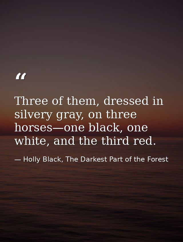 Three of them, dressed in silvery gray, on three horses—one black, one white, and the third red. — Holly Black, The Darkest Part of the Forest