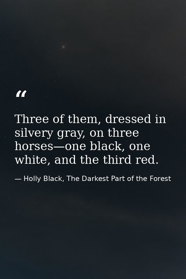 Three of them, dressed in silvery gray, on three horses—one black, one white, and the third red. — Holly Black, The Darkest Part of the Forest