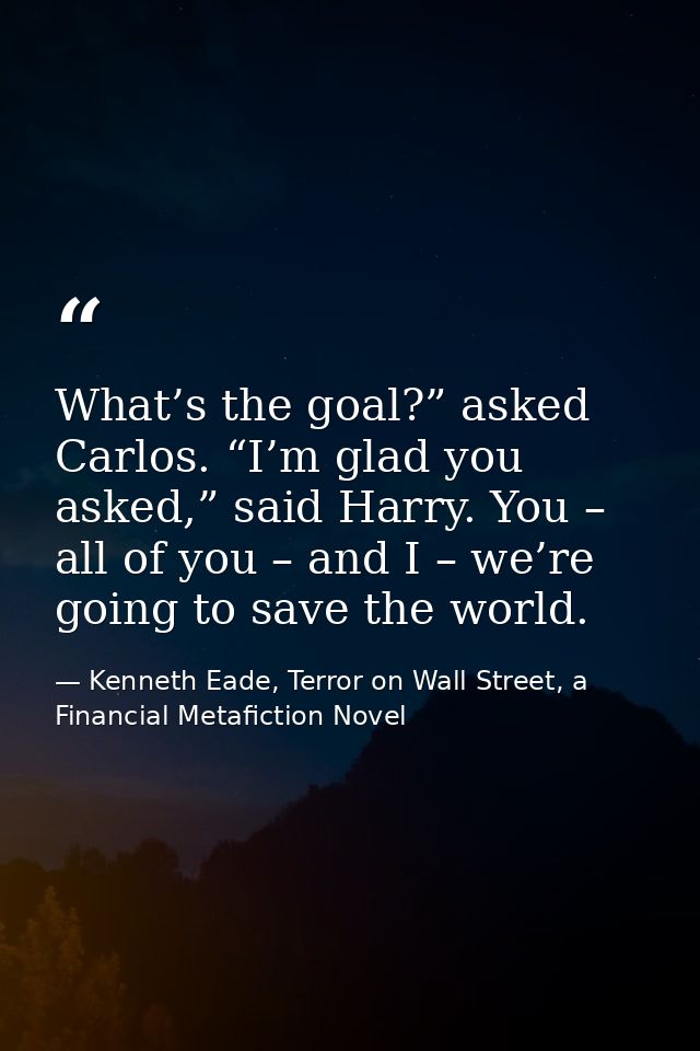 What’s the goal?” asked Carlos. “I’m glad you asked,” said Harry. You – all of you – and I – we’re going to save the wor — Kenneth Eade, Terror on Wall Street, a Financial Metafiction Novel