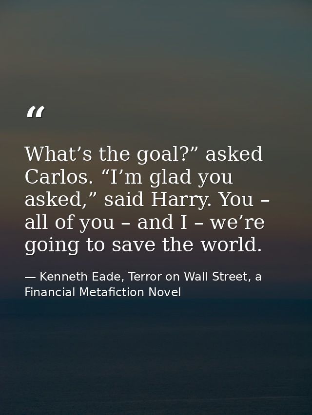 What’s the goal?” asked Carlos. “I’m glad you asked,” said Harry. You – all of you – and I – we’re going to save the wor — Kenneth Eade, Terror on Wall Street, a Financial Metafiction Novel