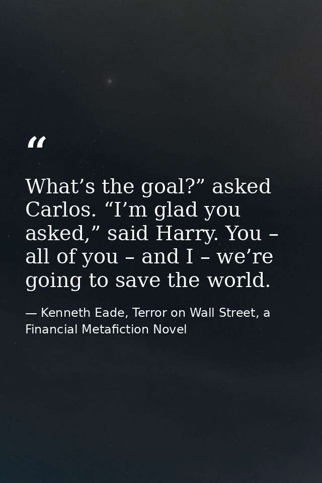 What’s the goal?” asked Carlos. “I’m glad you asked,” said Harry. You – all of you – and I – we’re going to save the wor — Kenneth Eade, Terror on Wall Street, a Financial Metafiction Novel