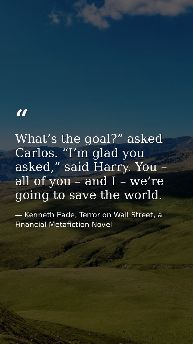 What’s the goal?” asked Carlos. “I’m glad you asked,” said Harry. You – all of you – and I – we’re going to save the wor — Kenneth Eade, Terror on Wall Street, a Financial Metafiction Novel
