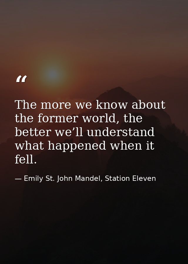 The more we know about the former world, the better we’ll understand what happened when it fell. — Emily St. John Mandel, Station Eleven
