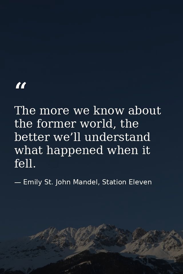 The more we know about the former world, the better we’ll understand what happened when it fell. — Emily St. John Mandel, Station Eleven