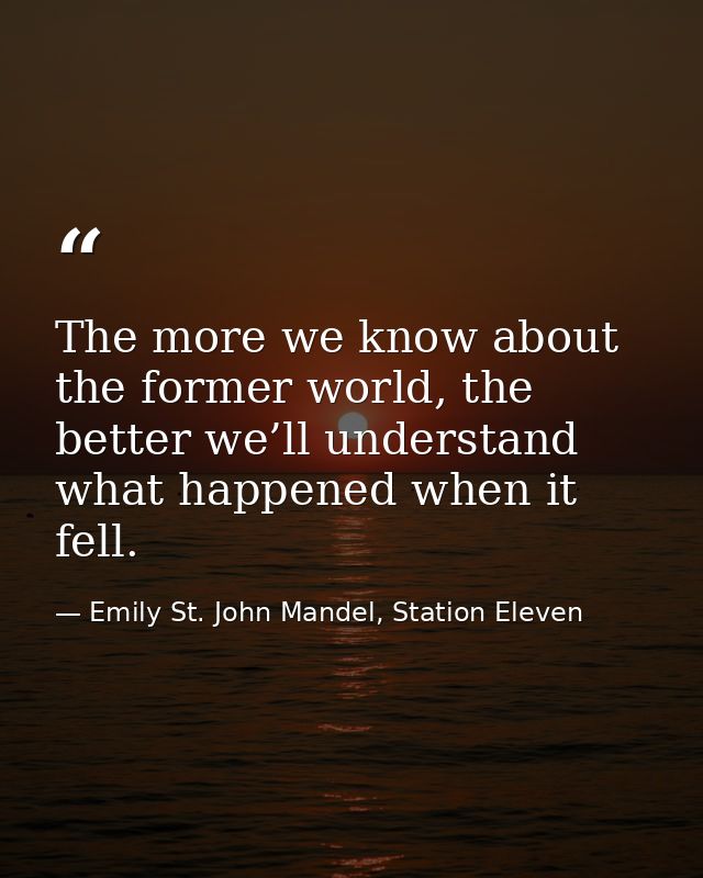 The more we know about the former world, the better we’ll understand what happened when it fell. — Emily St. John Mandel, Station Eleven