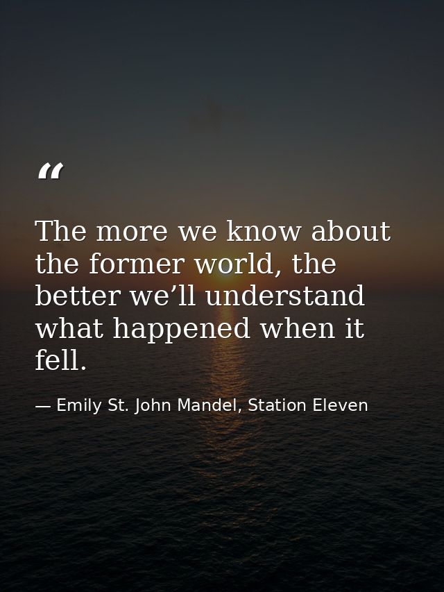 The more we know about the former world, the better we’ll understand what happened when it fell. — Emily St. John Mandel, Station Eleven