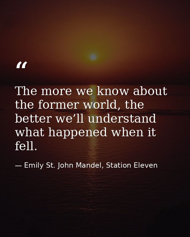 The more we know about the former world, the better we’ll understand what happened when it fell. — Emily St. John Mandel, Station Eleven