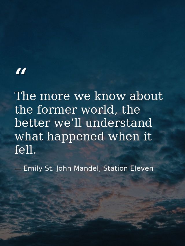 The more we know about the former world, the better we’ll understand what happened when it fell. — Emily St. John Mandel, Station Eleven
