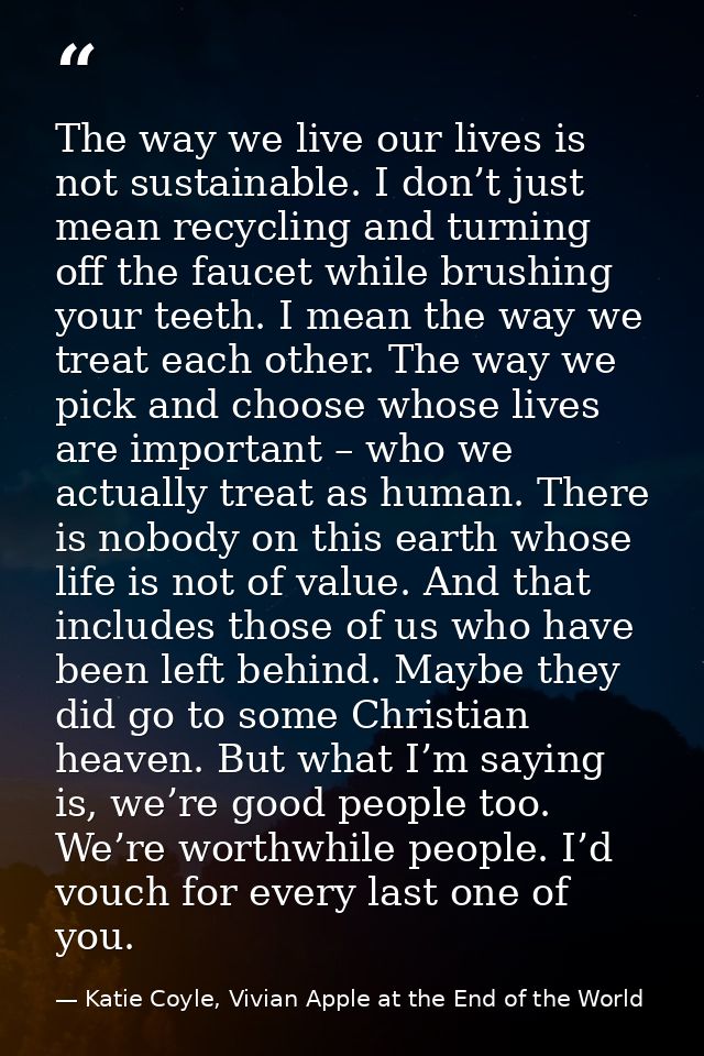 The way we live our lives is not sustainable. I don’t just mean recycling and turning off the faucet while brushing your — Katie Coyle, Vivian Apple at the End of the World