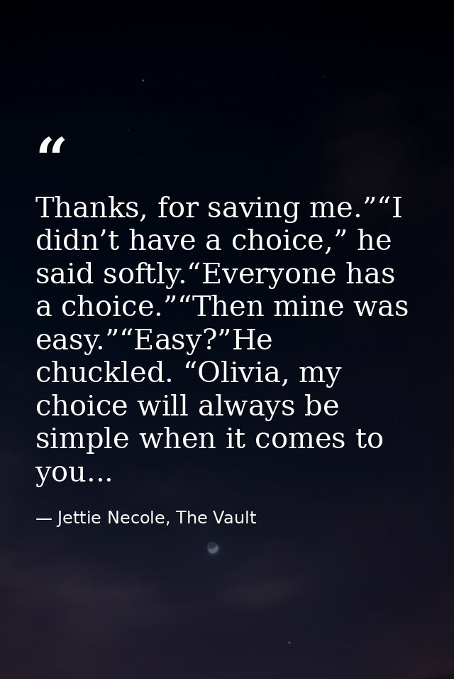 Thanks, for saving me.”“I didn’t have a choice,” he said softly.“Everyone has a choice.”“Then mine was easy.”“Easy?”He c — Jettie Necole, The Vault