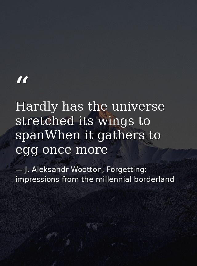 Hardly has the universe stretched its wings to spanWhen it gathers to egg once more — J. Aleksandr Wootton, Forgetting: impressions from the millennial borderland