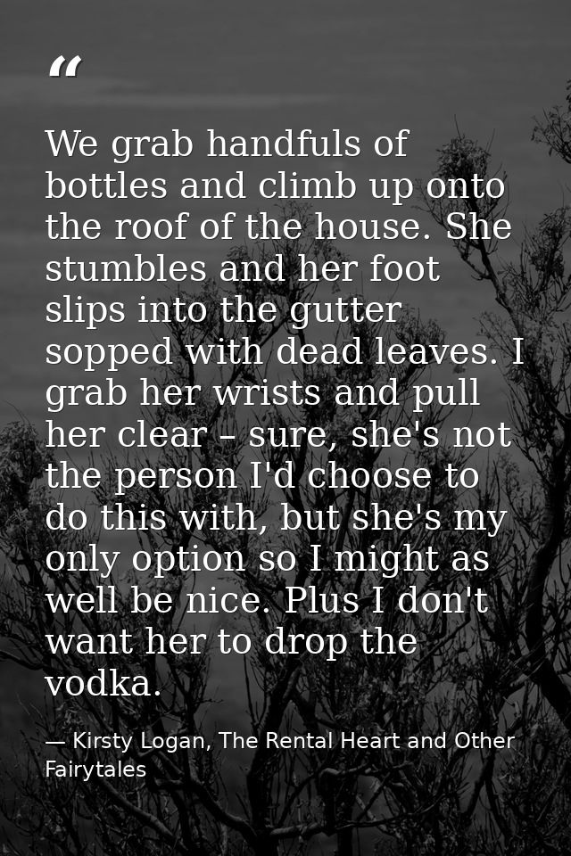 We grab handfuls of bottles and climb up onto the roof of the house. She stumbles and her foot slips into the gutter sop — Kirsty Logan, The Rental Heart and Other Fairytales