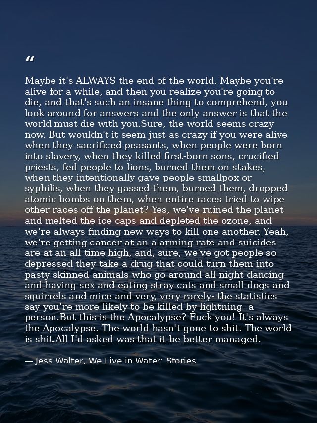 Maybe it's ALWAYS the end of the world. Maybe you're alive for a while, and then you realize you're going to die, and th — Jess Walter, We Live in Water: Stories