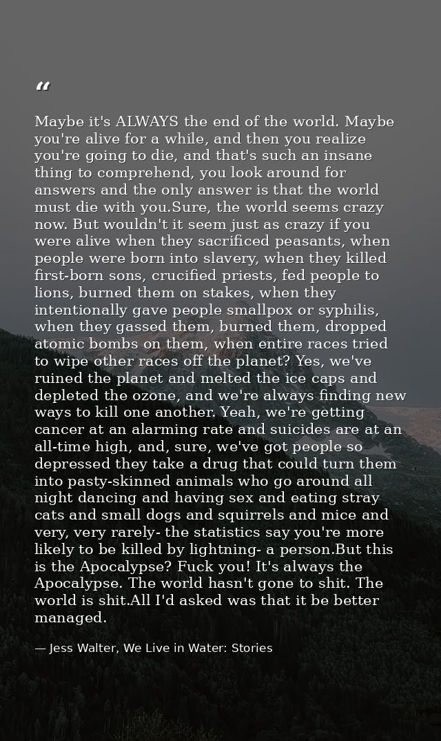 Maybe it's ALWAYS the end of the world. Maybe you're alive for a while, and then you realize you're going to die, and th — Jess Walter, We Live in Water: Stories