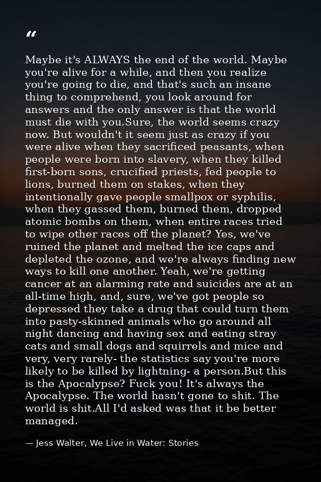 Maybe it's ALWAYS the end of the world. Maybe you're alive for a while, and then you realize you're going to die, and th — Jess Walter, We Live in Water: Stories