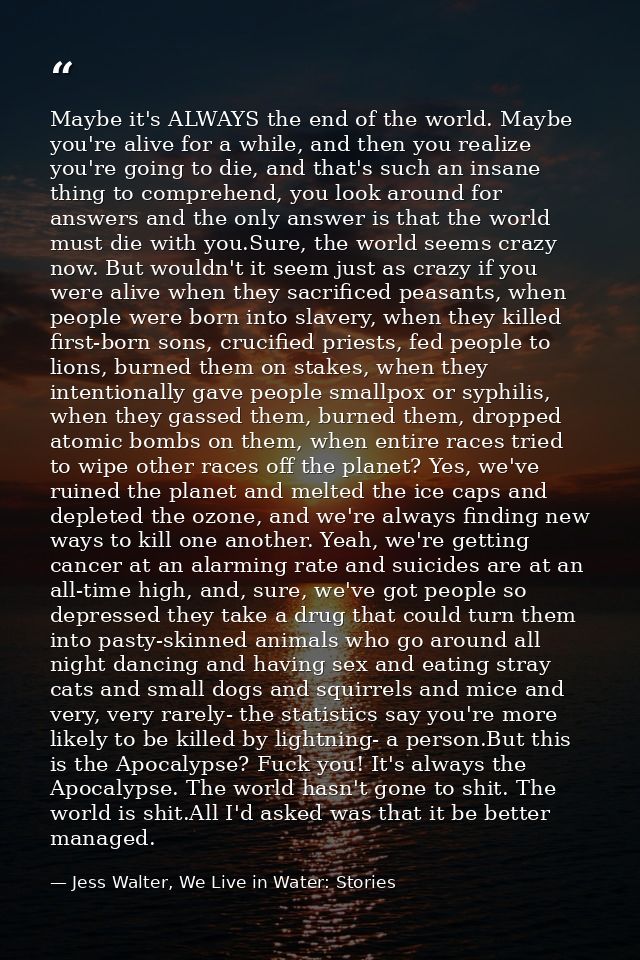 Maybe it's ALWAYS the end of the world. Maybe you're alive for a while, and then you realize you're going to die, and th — Jess Walter, We Live in Water: Stories
