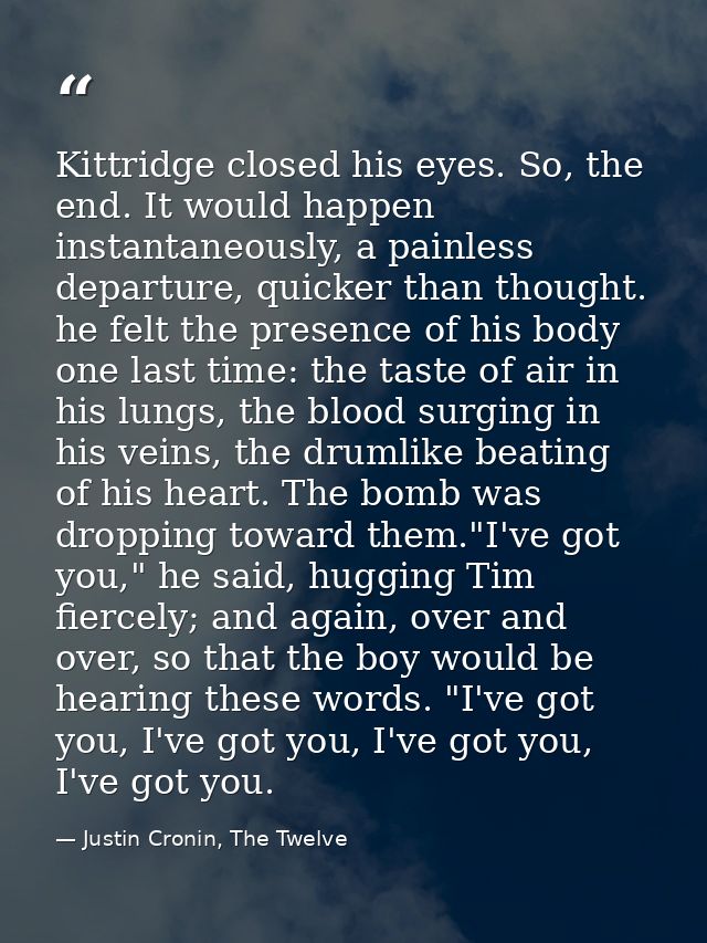 Kittridge closed his eyes. So, the end. It would happen instantaneously, a painless departure, quicker than thought. he  — Justin Cronin, The Twelve