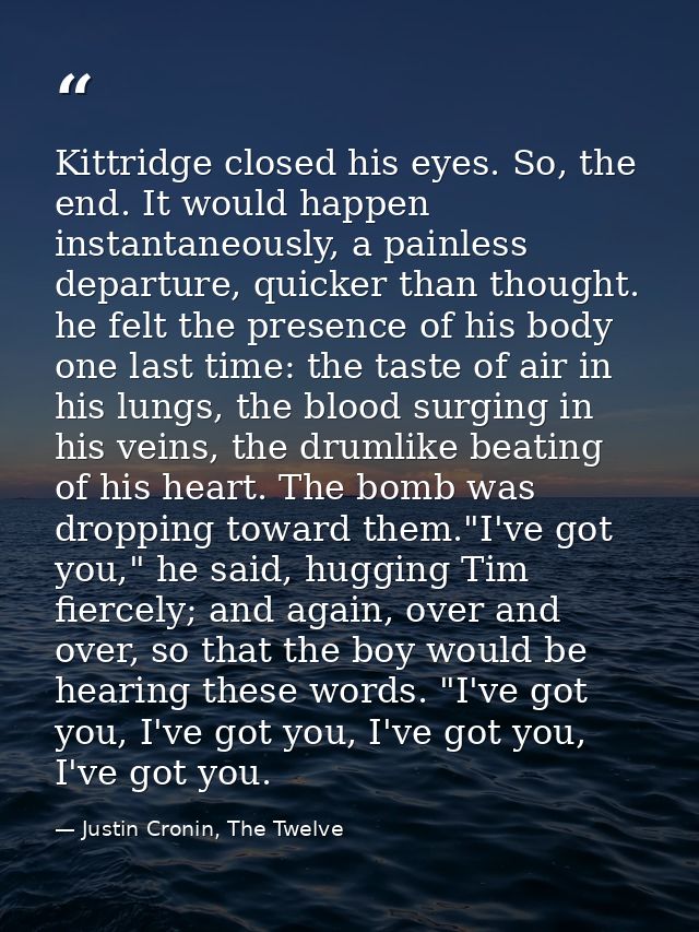 Kittridge closed his eyes. So, the end. It would happen instantaneously, a painless departure, quicker than thought. he  — Justin Cronin, The Twelve