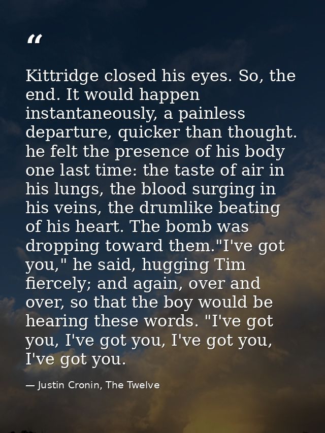 Kittridge closed his eyes. So, the end. It would happen instantaneously, a painless departure, quicker than thought. he  — Justin Cronin, The Twelve