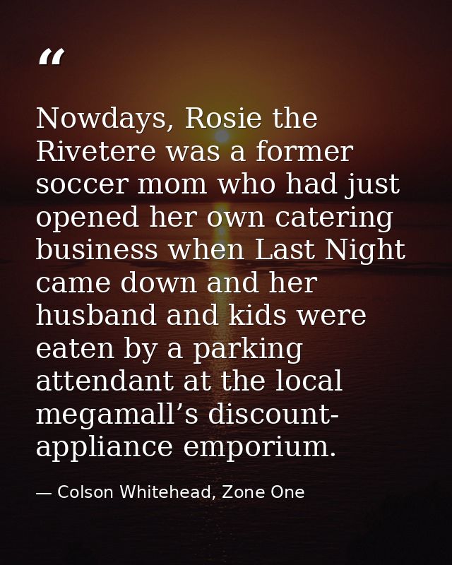 Nowdays, Rosie the Rivetere was a former soccer mom who had just opened her own catering business when Last Night came d — Colson Whitehead, Zone One