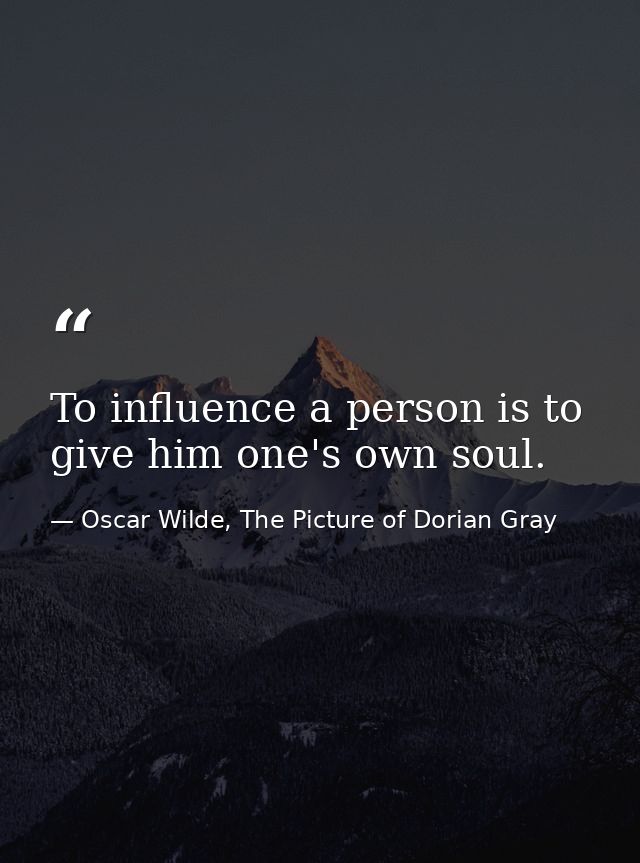 To influence a person is to give him one's own soul. — Oscar Wilde, The Picture of Dorian Gray