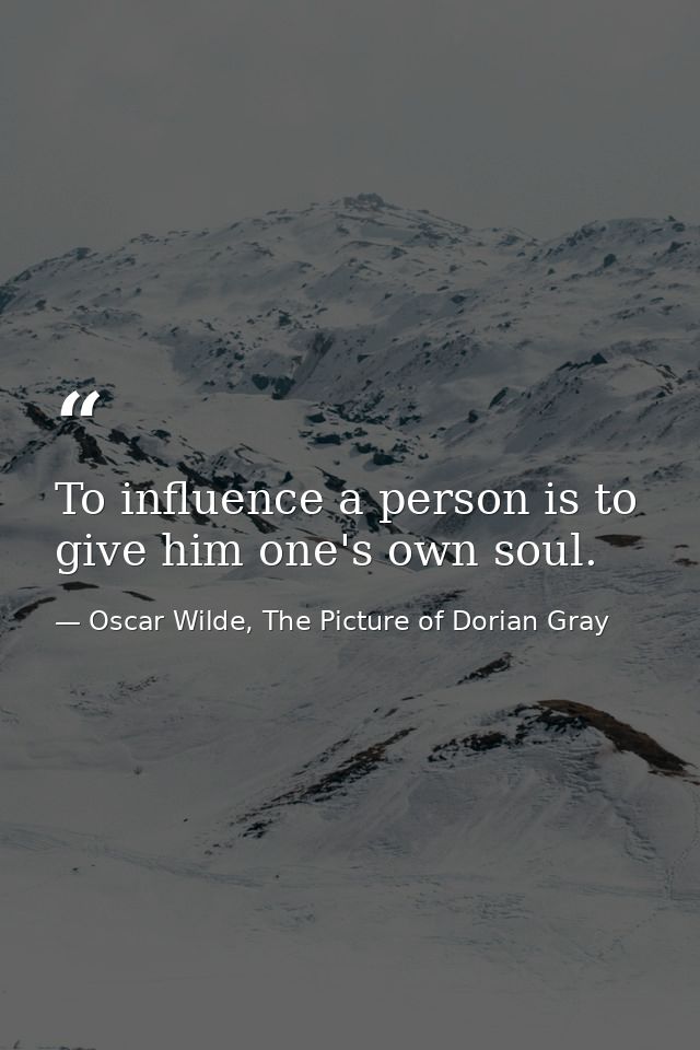 To influence a person is to give him one's own soul. — Oscar Wilde, The Picture of Dorian Gray