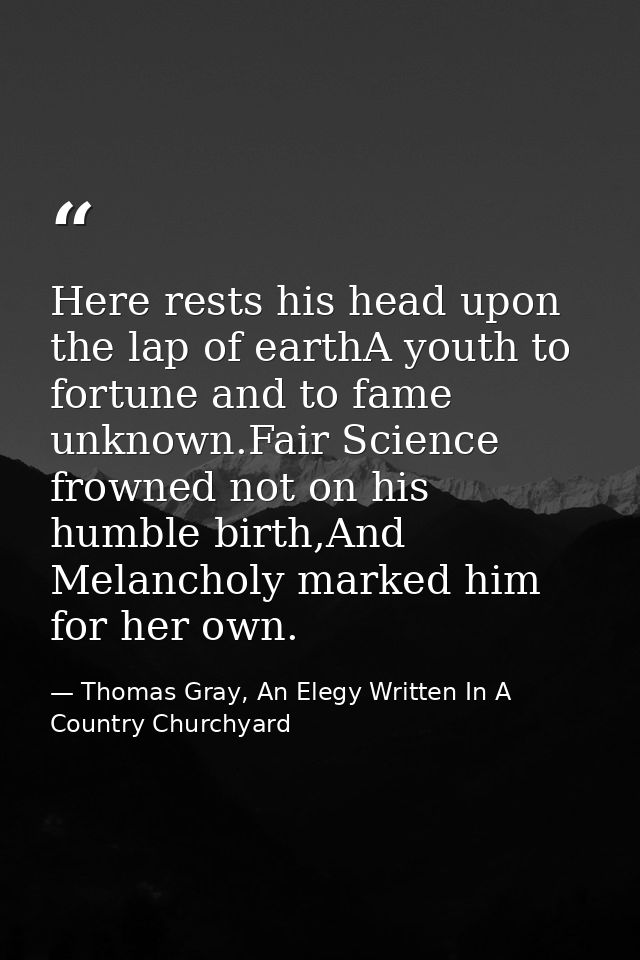 Here rests his head upon the lap of earthA youth to fortune and to fame unknown.Fair Science frowned not on his humble b — Thomas Gray, An Elegy Written In A Country Churchyard