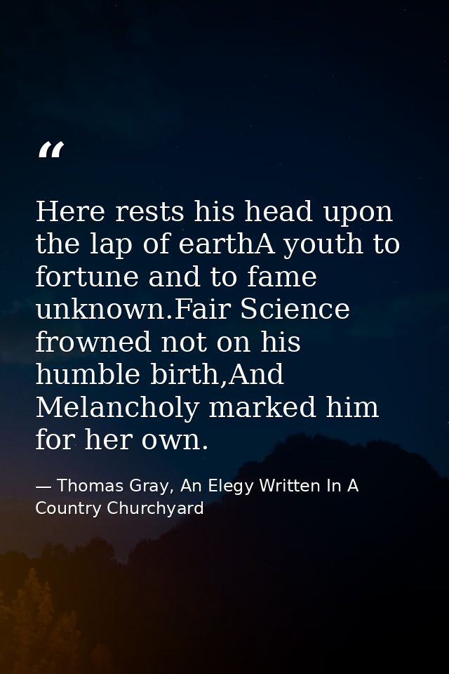 Here rests his head upon the lap of earthA youth to fortune and to fame unknown.Fair Science frowned not on his humble b — Thomas Gray, An Elegy Written In A Country Churchyard