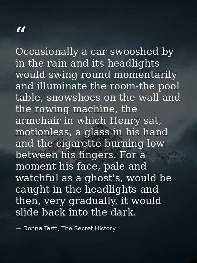 Occasionally a car swooshed by in the rain and its headlights would swing round momentarily and illuminate the room-the  — Donna Tartt, The Secret History