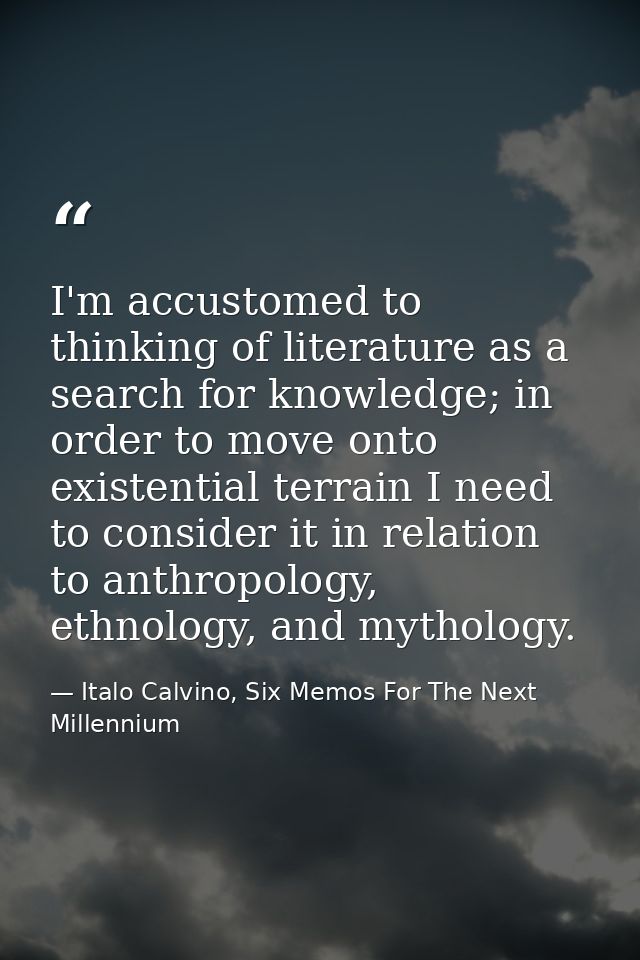 I'm accustomed to thinking of literature as a search for knowledge; in order to move onto existential terrain I need to  — Italo Calvino, Six Memos For The Next Millennium
