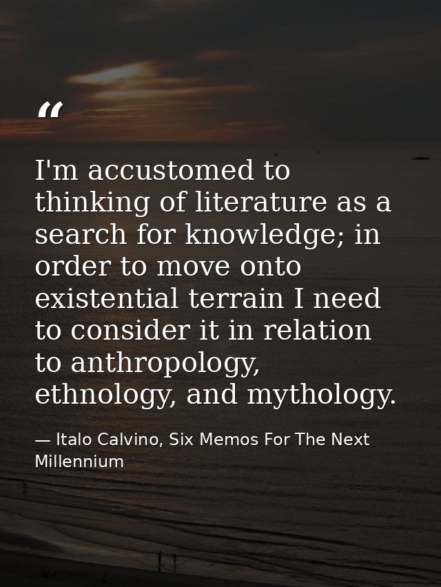 I'm accustomed to thinking of literature as a search for knowledge; in order to move onto existential terrain I need to  — Italo Calvino, Six Memos For The Next Millennium