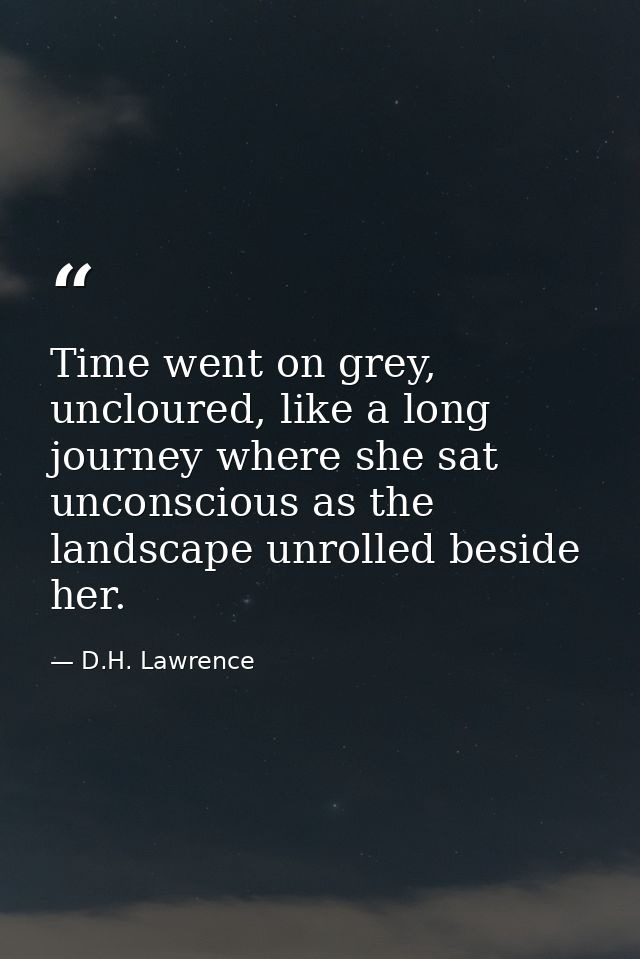 Time went on grey, uncloured, like a long journey where she sat unconscious as the landscape unrolled beside her. — D.H. Lawrence