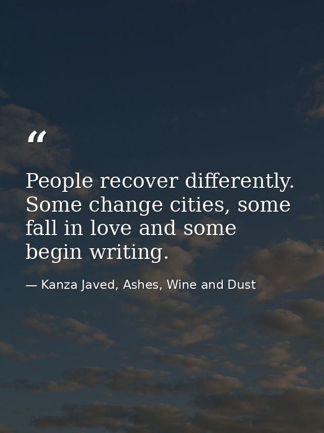 People recover differently. Some change cities, some fall in love and some begin writing. — Kanza Javed, Ashes, Wine and Dust