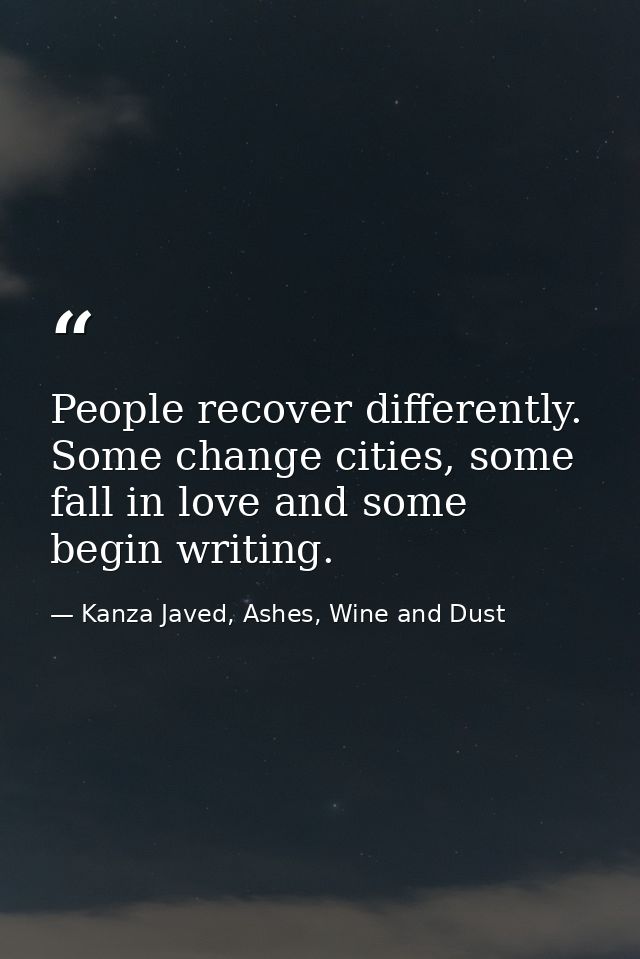People recover differently. Some change cities, some fall in love and some begin writing. — Kanza Javed, Ashes, Wine and Dust