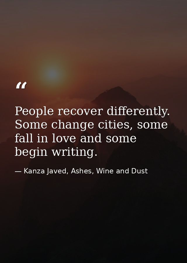 People recover differently. Some change cities, some fall in love and some begin writing. — Kanza Javed, Ashes, Wine and Dust