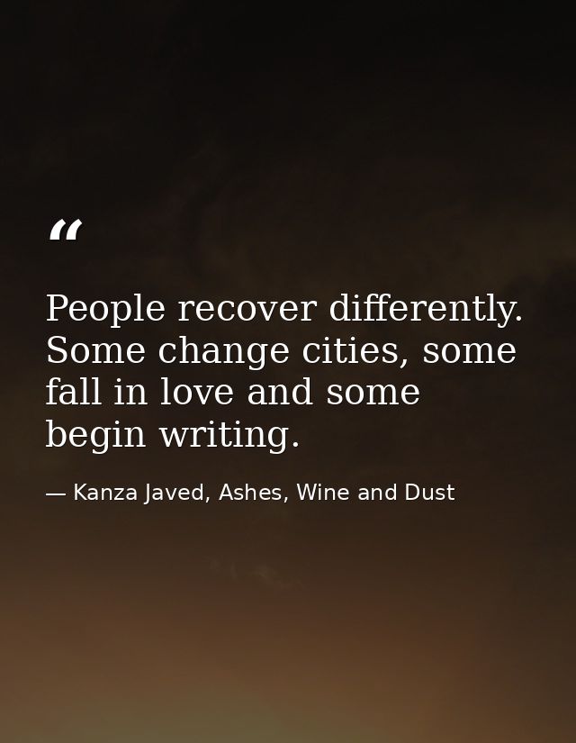 People recover differently. Some change cities, some fall in love and some begin writing. — Kanza Javed, Ashes, Wine and Dust