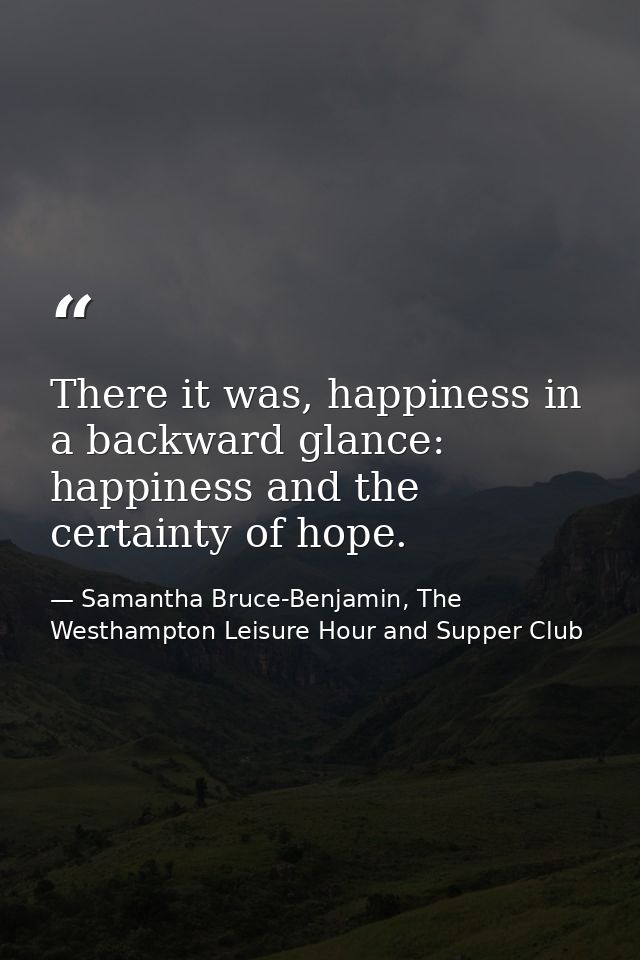 There it was, happiness in a backward glance: happiness and the certainty of hope. — Samantha Bruce-Benjamin, The Westhampton Leisure Hour and Supper Club
