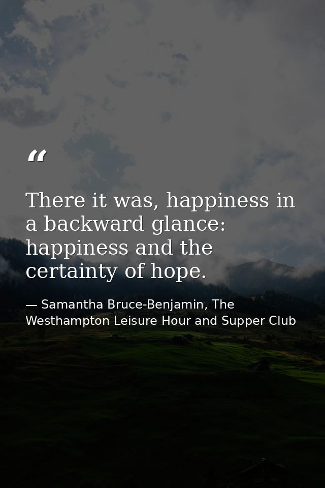 There it was, happiness in a backward glance: happiness and the certainty of hope. — Samantha Bruce-Benjamin, The Westhampton Leisure Hour and Supper Club