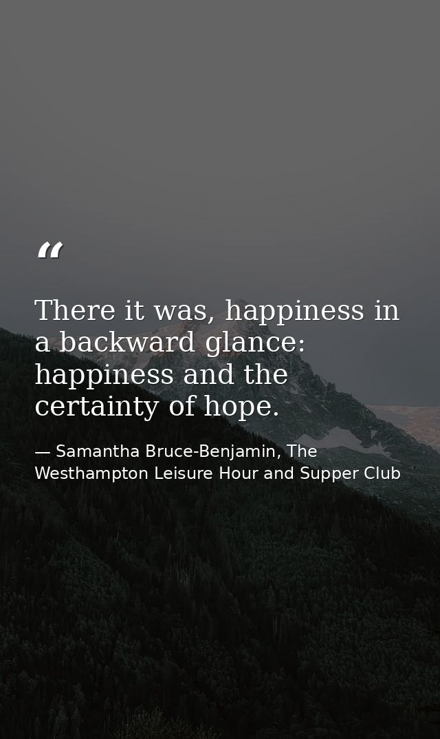 There it was, happiness in a backward glance: happiness and the certainty of hope. — Samantha Bruce-Benjamin, The Westhampton Leisure Hour and Supper Club