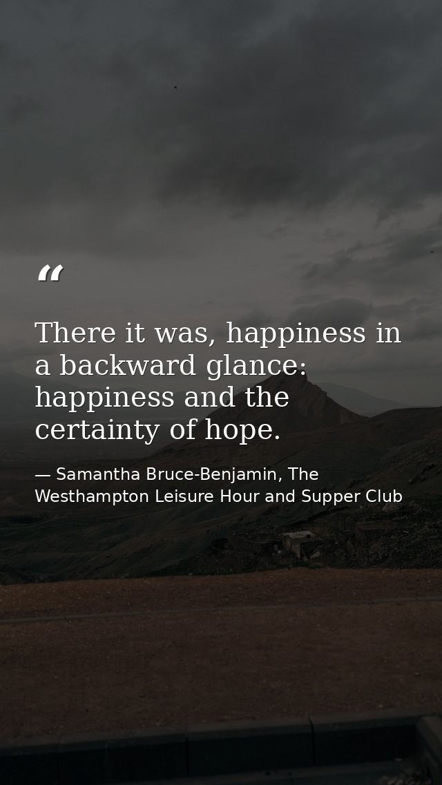 There it was, happiness in a backward glance: happiness and the certainty of hope. — Samantha Bruce-Benjamin, The Westhampton Leisure Hour and Supper Club