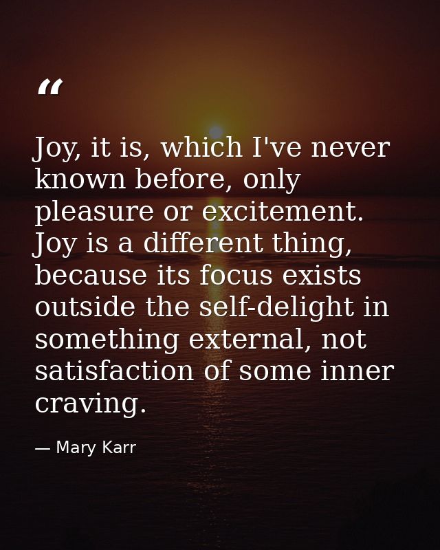 Joy, it is, which I've never known before, only pleasure or excitement. Joy is a different thing, because its focus exis — Mary Karr