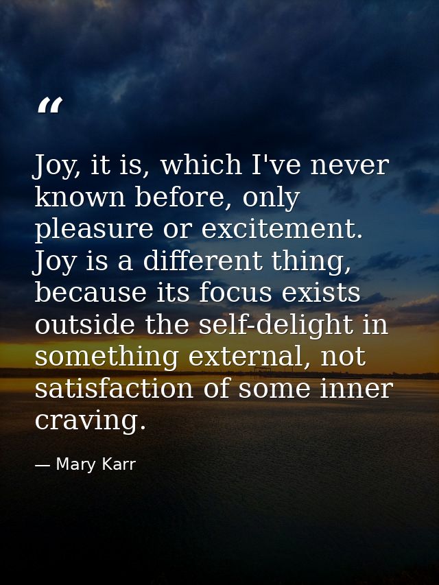 Joy, it is, which I've never known before, only pleasure or excitement. Joy is a different thing, because its focus exis — Mary Karr