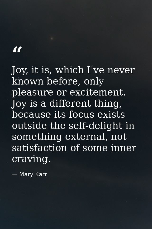 Joy, it is, which I've never known before, only pleasure or excitement. Joy is a different thing, because its focus exis — Mary Karr
