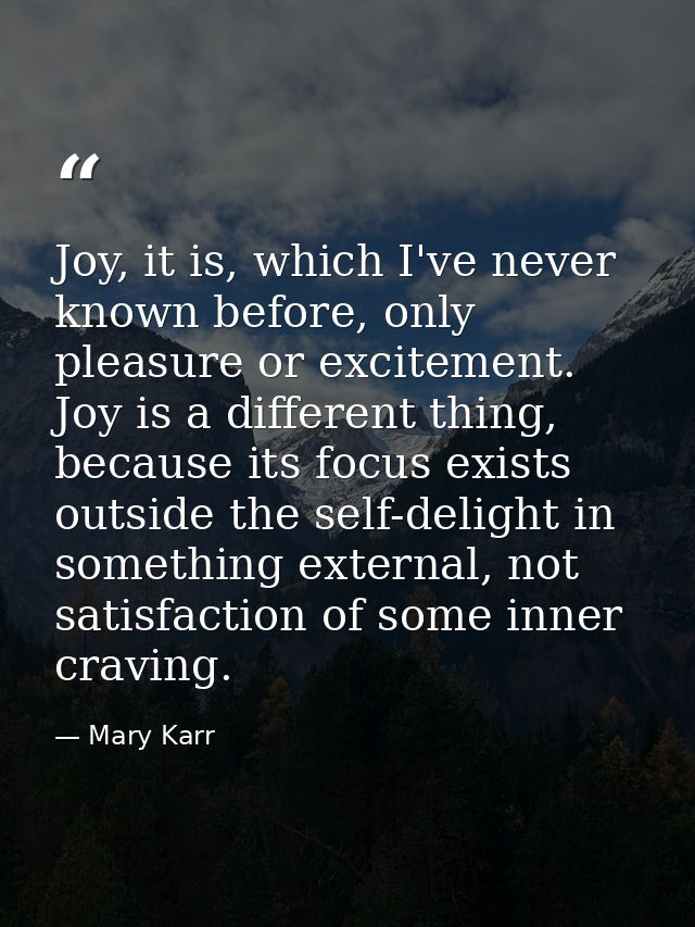 Joy, it is, which I've never known before, only pleasure or excitement. Joy is a different thing, because its focus exis — Mary Karr